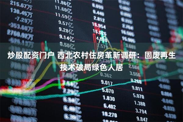 炒股配资门户 西北农村住房革新调研：固废再生技术破局绿色人居