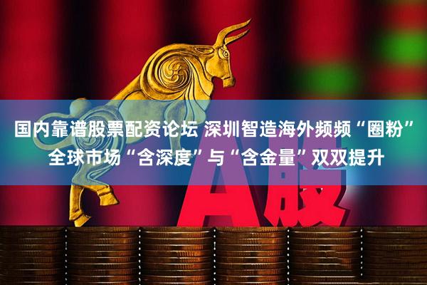 国内靠谱股票配资论坛 深圳智造海外频频“圈粉” 全球市场“含深度”与“含金量”双双提升