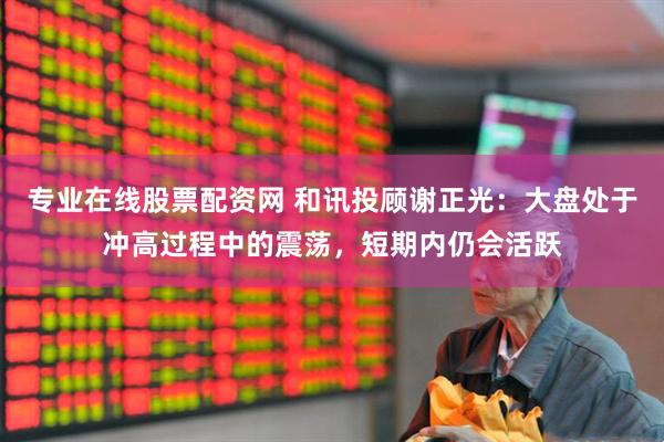 专业在线股票配资网 和讯投顾谢正光：大盘处于冲高过程中的震荡，短期内仍会活跃
