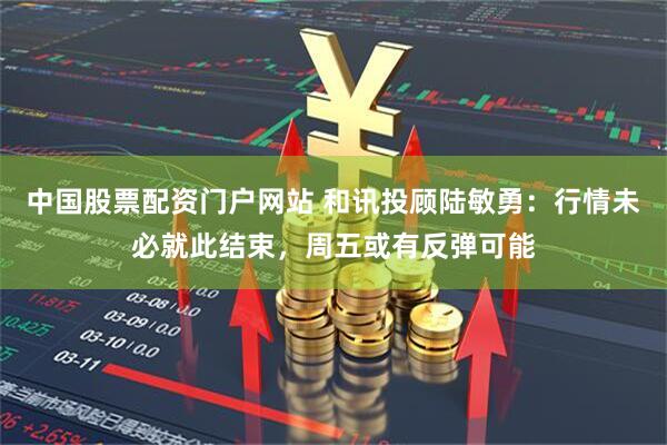 中国股票配资门户网站 和讯投顾陆敏勇：行情未必就此结束，周五或有反弹可能