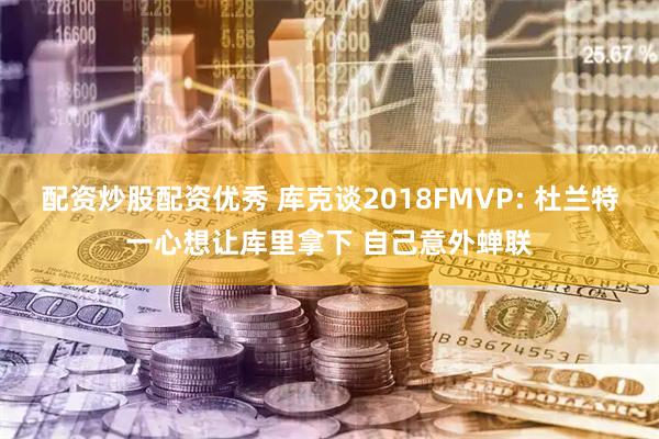 配资炒股配资优秀 库克谈2018FMVP: 杜兰特一心想让库里拿下 自己意外蝉联