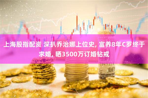 上海股指配资 深扒乔治娜上位史, 富养8年C罗终于求婚, 晒3500万订婚钻戒