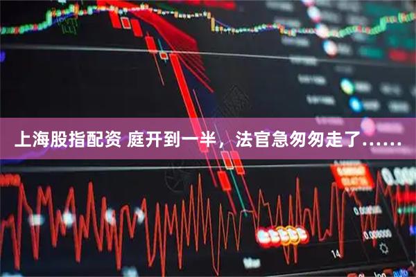 上海股指配资 庭开到一半，法官急匆匆走了……