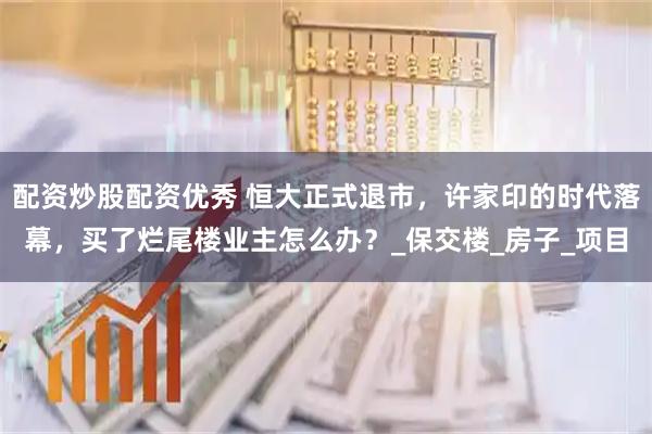 配资炒股配资优秀 恒大正式退市，许家印的时代落幕，买了烂尾楼业主怎么办？_保交楼_房子_项目