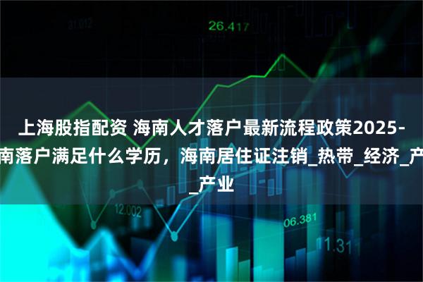 上海股指配资 海南人才落户最新流程政策2025-海南落户满足什么学历，海南居住证注销_热带_经济_产业