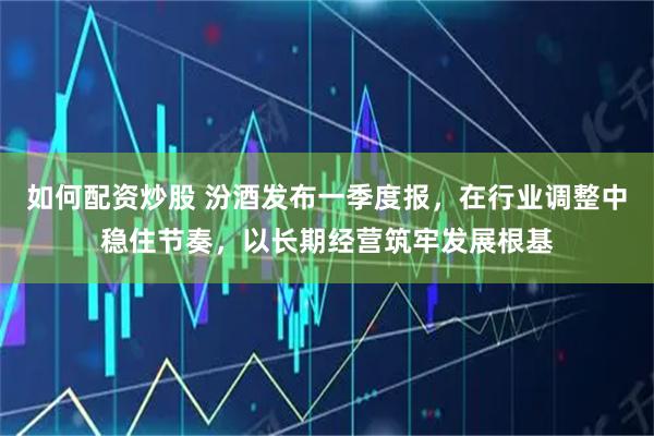 如何配资炒股 汾酒发布一季度报，在行业调整中稳住节奏，以长期经营筑牢发展根基