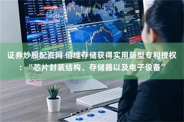证券炒股配资网 佰维存储获得实用新型专利授权：“芯片封装结构、存储器以及电子设备”