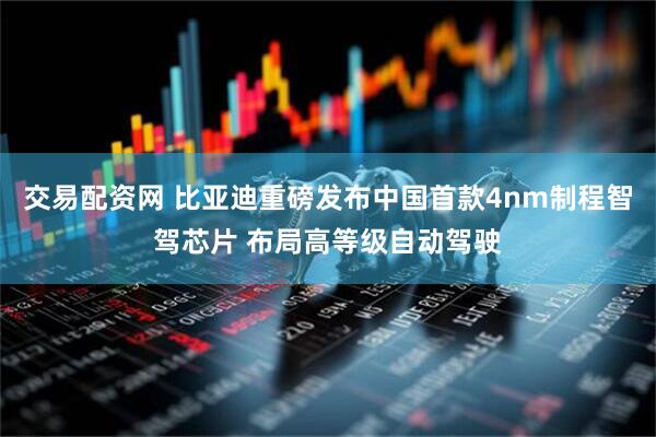 交易配资网 比亚迪重磅发布中国首款4nm制程智驾芯片 布局高等级自动驾驶