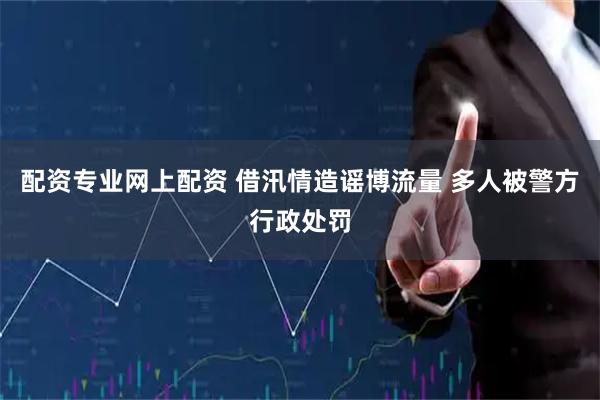 配资专业网上配资 借汛情造谣博流量 多人被警方行政处罚