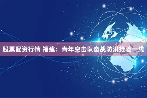 股票配资行情 福建：青年突击队奋战防汛抢险一线